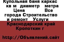 Купольная-баня-каркас 12 кв.м. диаметр 4 метра  › Цена ­ 32 000 - Все города Строительство и ремонт » Услуги   . Краснодарский край,Кропоткин г.